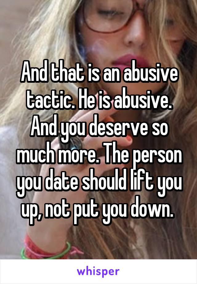 And that is an abusive tactic. He is abusive. And you deserve so much more. The person you date should lift you up, not put you down. 