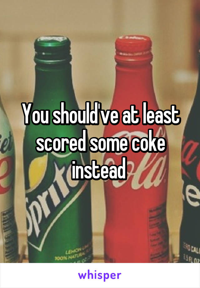 You should've at least scored some coke instead 