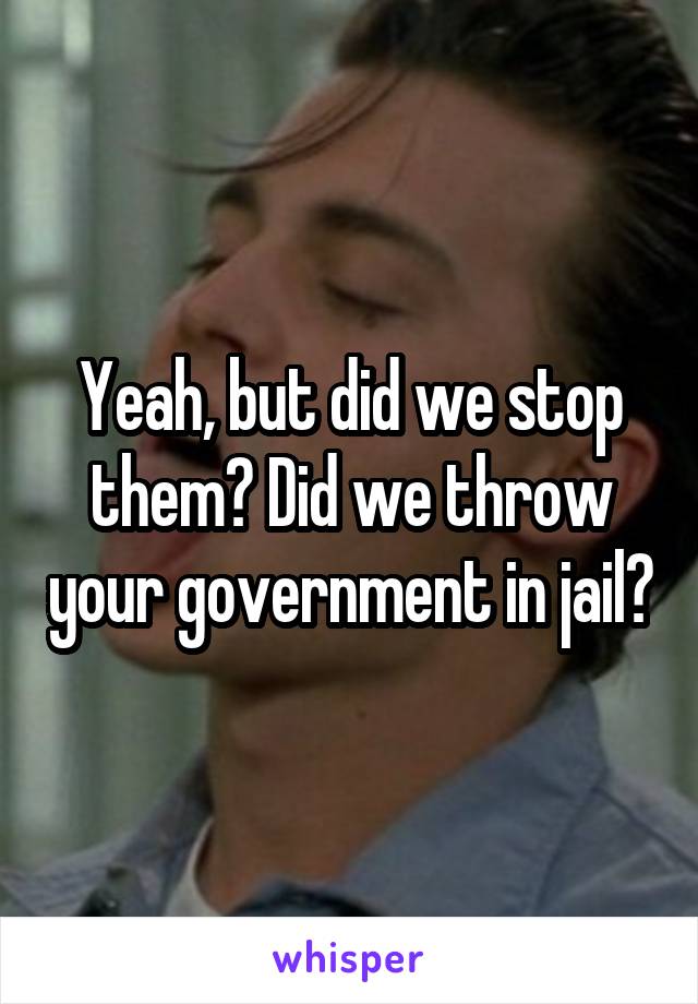 Yeah, but did we stop them? Did we throw your government in jail?
