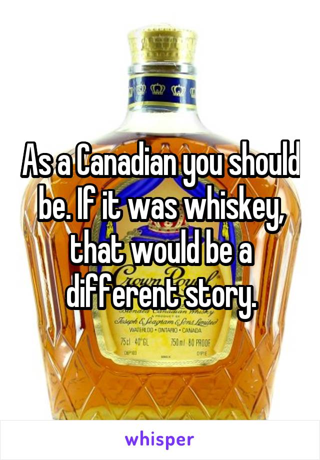 As a Canadian you should be. If it was whiskey, that would be a different story.