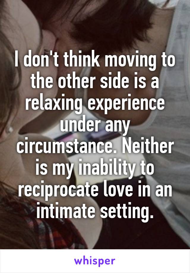I don't think moving to the other side is a relaxing experience under any circumstance. Neither is my inability to reciprocate love in an intimate setting.
