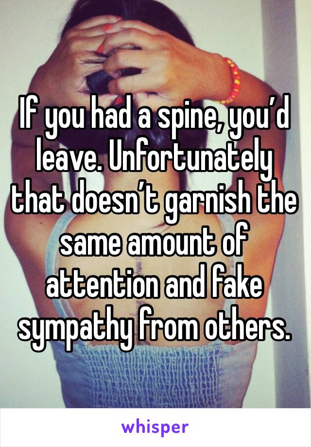 If you had a spine, you’d leave. Unfortunately that doesn’t garnish the same amount of attention and fake sympathy from others.