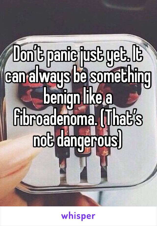 Don’t panic just yet. It can always be something benign like a fibroadenoma. (That’s not dangerous) 