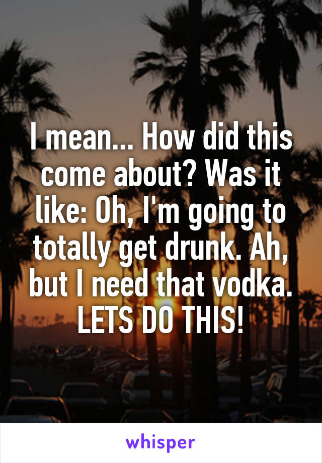 I mean... How did this come about? Was it like: Oh, I'm going to totally get drunk. Ah, but I need that vodka. LETS DO THIS!