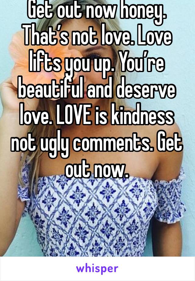 Get out now honey. That’s not love. Love lifts you up. You’re beautiful and deserve love. LOVE is kindness not ugly comments. Get out now. 