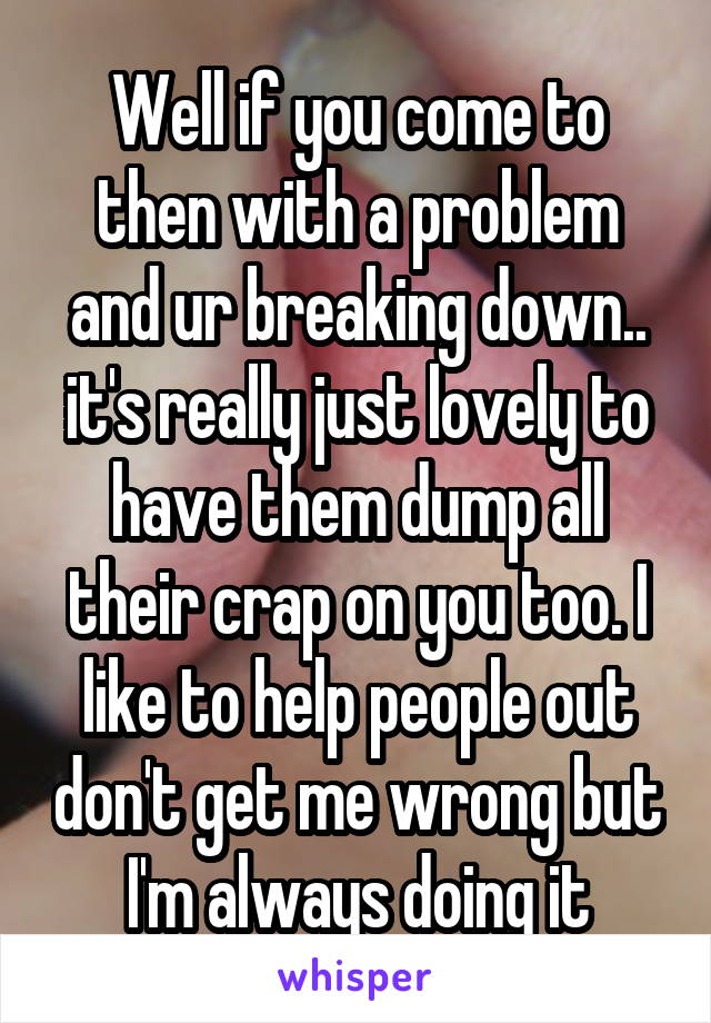 Well if you come to then with a problem and ur breaking down.. it's really just lovely to have them dump all their crap on you too. I like to help people out don't get me wrong but I'm always doing it