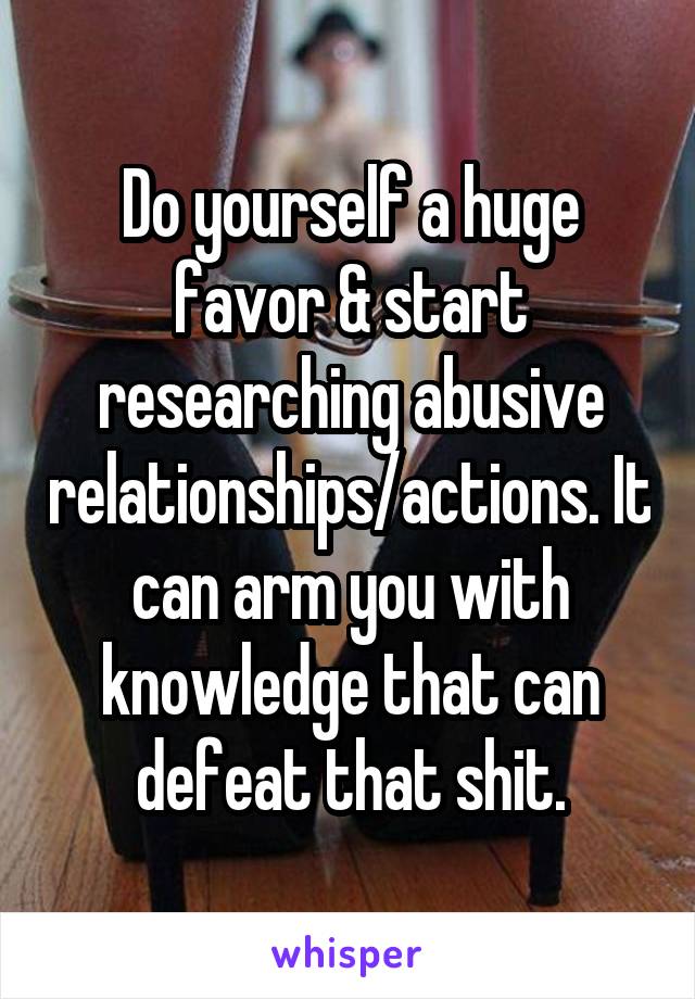 Do yourself a huge favor & start researching abusive relationships/actions. It can arm you with knowledge that can defeat that shit.