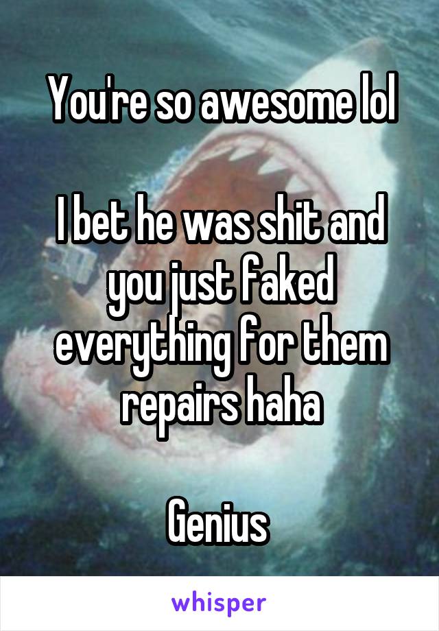 You're so awesome lol

I bet he was shit and you just faked everything for them repairs haha

Genius 