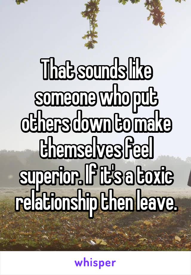 That sounds like someone who put others down to make themselves feel superior. If it's a toxic relationship then leave.