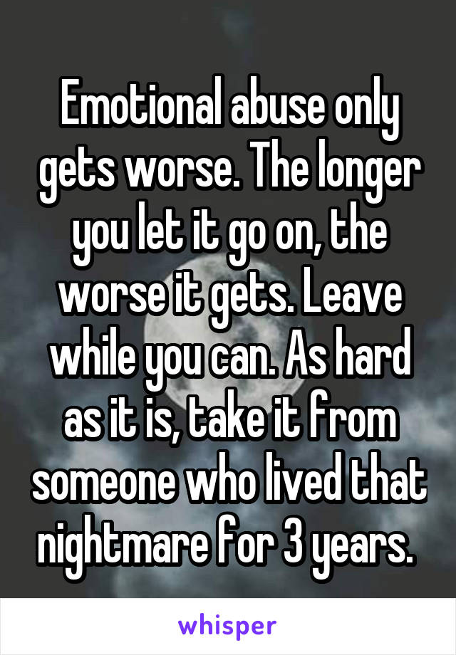 Emotional abuse only gets worse. The longer you let it go on, the worse it gets. Leave while you can. As hard as it is, take it from someone who lived that nightmare for 3 years. 