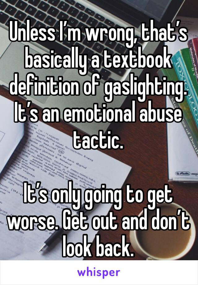 Unless I’m wrong, that’s basically a textbook definition of gaslighting. It’s an emotional abuse tactic. 

It’s only going to get worse. Get out and don’t look back. 