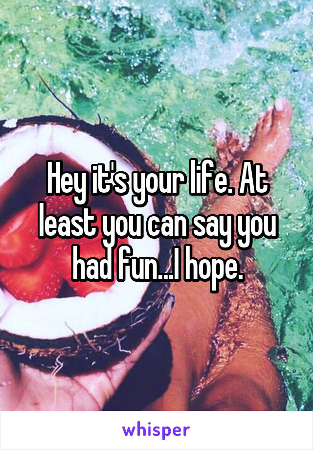 Hey it's your life. At least you can say you had fun...I hope.