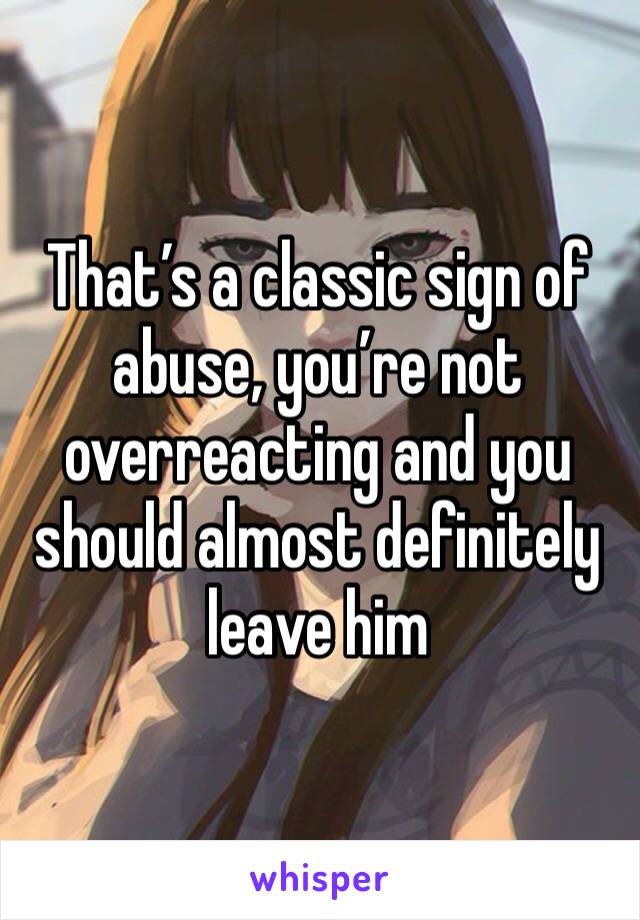 That’s a classic sign of abuse, you’re not overreacting and you should almost definitely leave him