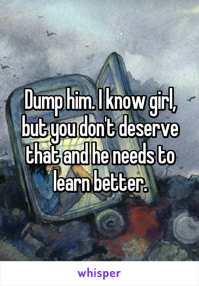 Dump him. I know girl, but you don't deserve that and he needs to learn better.