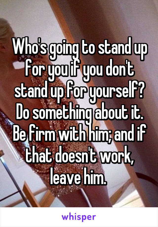 Who's going to stand up for you if you don't stand up for yourself? Do something about it. Be firm with him; and if that doesn't work, leave him. 