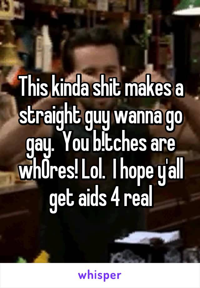 This kinda shit makes a straight guy wanna go gay.  You b!tches are wh0res! Lol.  I hope y'all get aids 4 real