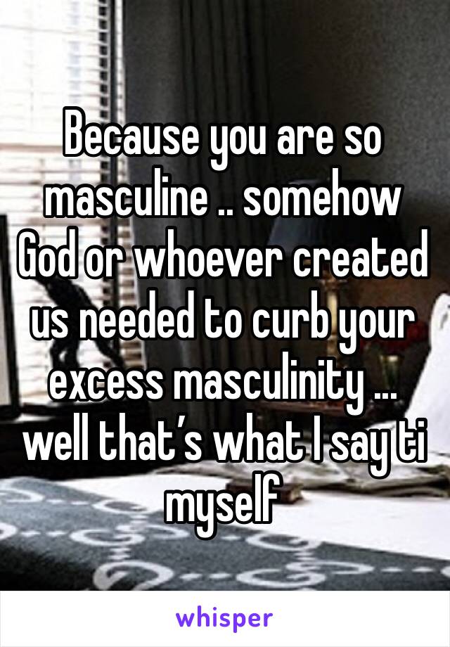 Because you are so masculine .. somehow God or whoever created us needed to curb your excess masculinity ... well that’s what I say ti myself 