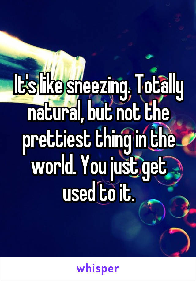 It's like sneezing. Totally natural, but not the prettiest thing in the world. You just get used to it.