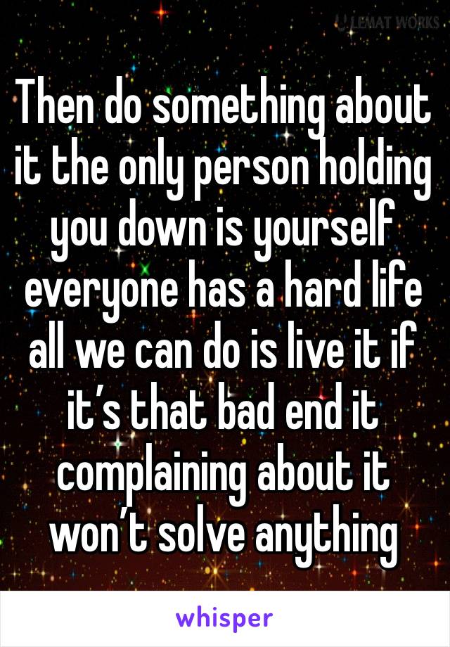 Then do something about it the only person holding you down is yourself everyone has a hard life all we can do is live it if it’s that bad end it complaining about it won’t solve anything