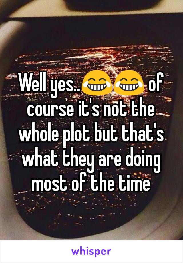 Well yes..😂😂 of course it's not the whole plot but that's what they are doing most of the time