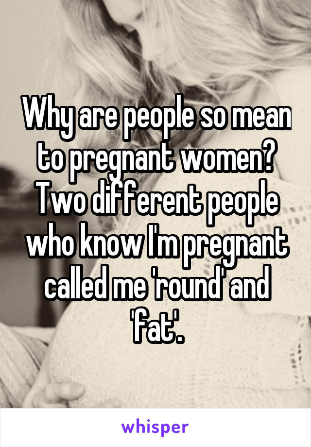Why are people so mean to pregnant women? Two different people who know I'm pregnant called me 'round' and 'fat'.