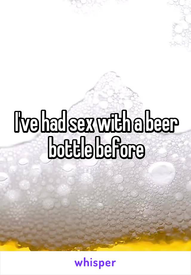 I've had sex with a beer bottle before