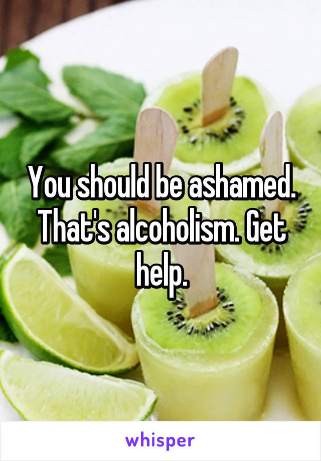 You should be ashamed. That's alcoholism. Get help.