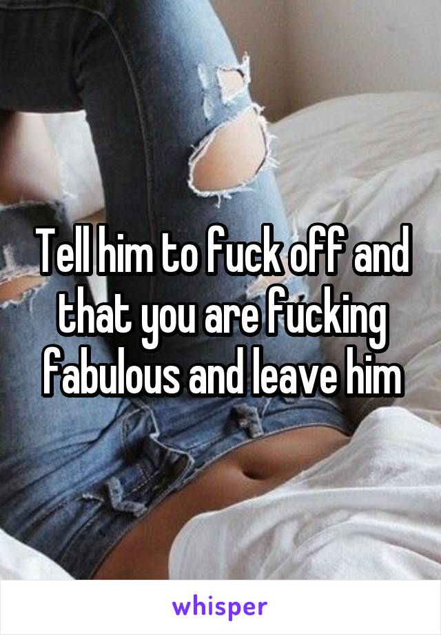 Tell him to fuck off and that you are fucking fabulous and leave him