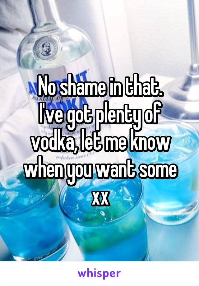 No shame in that.
I've got plenty of vodka, let me know when you want some xx