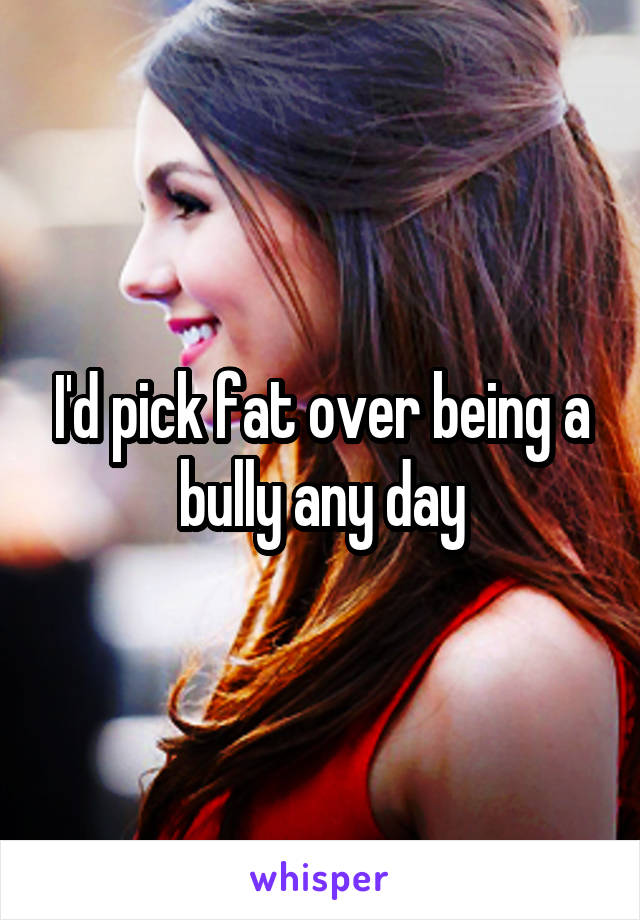 I'd pick fat over being a bully any day
