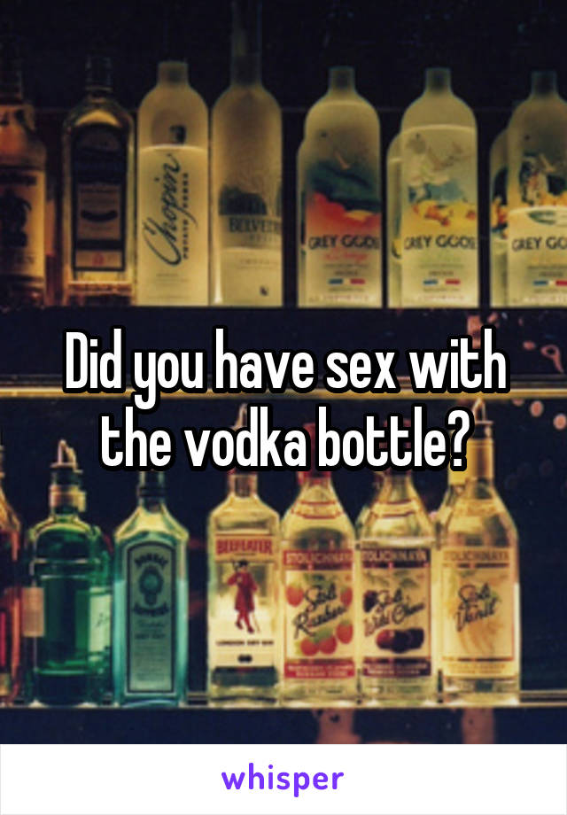 Did you have sex with the vodka bottle?