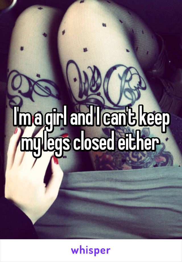 I'm a girl and I can't keep my legs closed either 