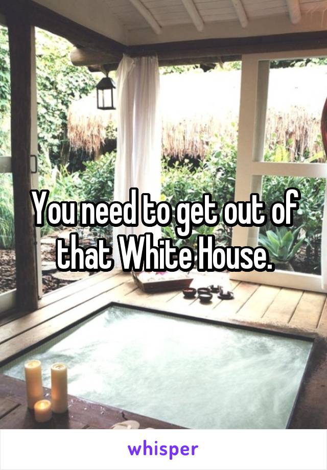 You need to get out of that White House.