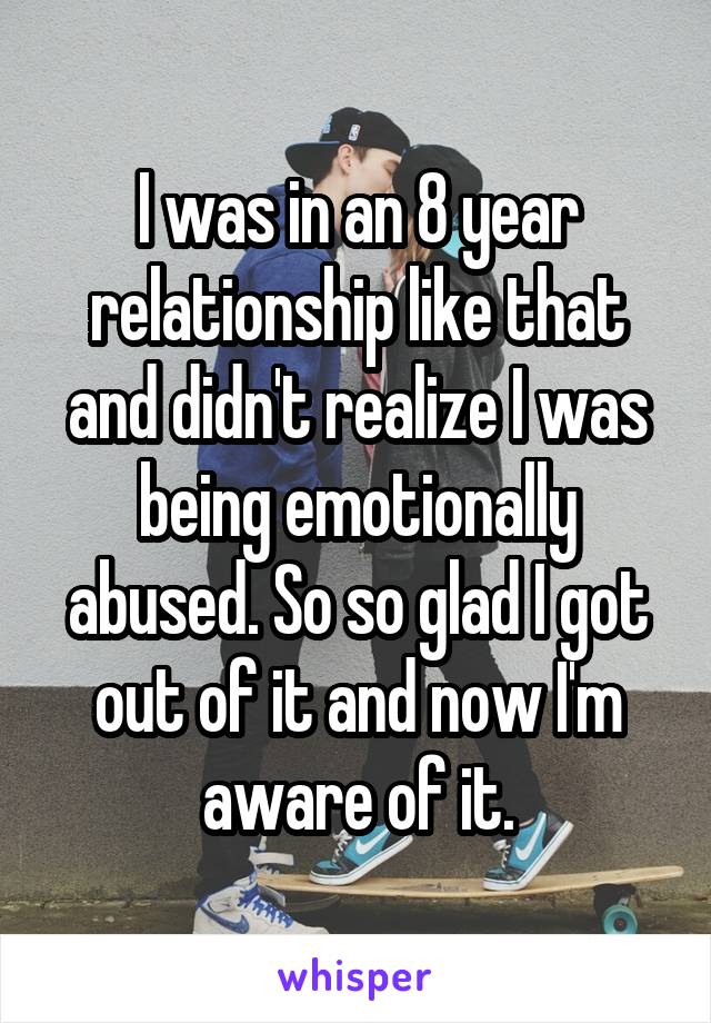 I was in an 8 year relationship like that and didn't realize I was being emotionally abused. So so glad I got out of it and now I'm aware of it.