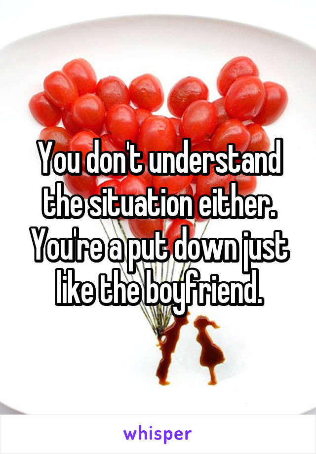 You don't understand the situation either. You're a put down just like the boyfriend.