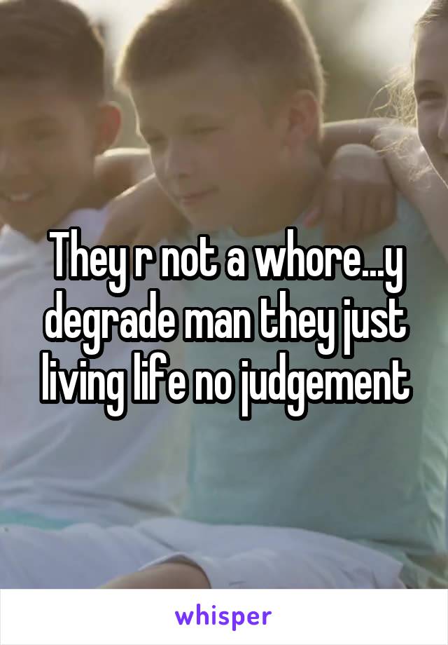 They r not a whore...y degrade man they just living life no judgement