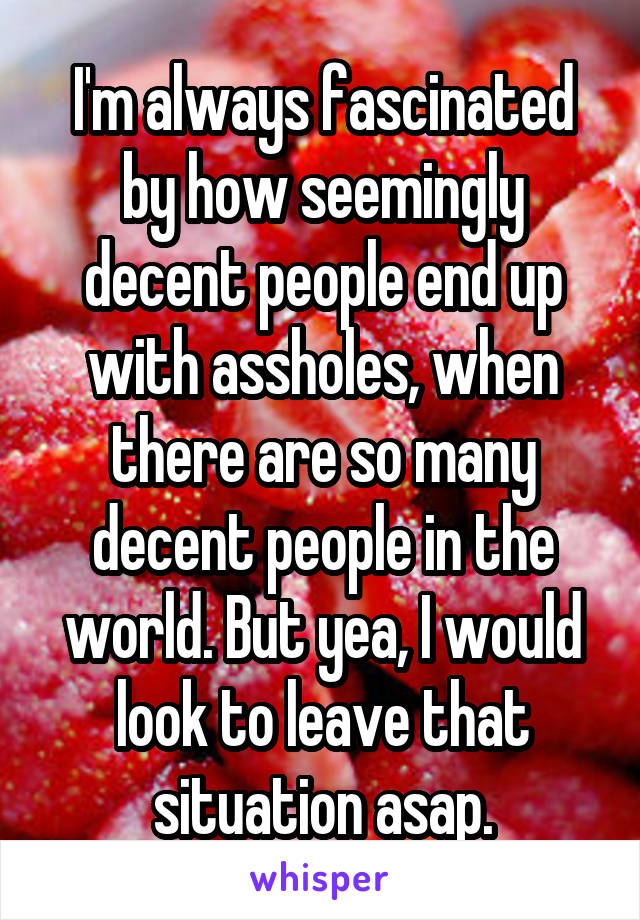 I'm always fascinated by how seemingly decent people end up with assholes, when there are so many decent people in the world. But yea, I would look to leave that situation asap.