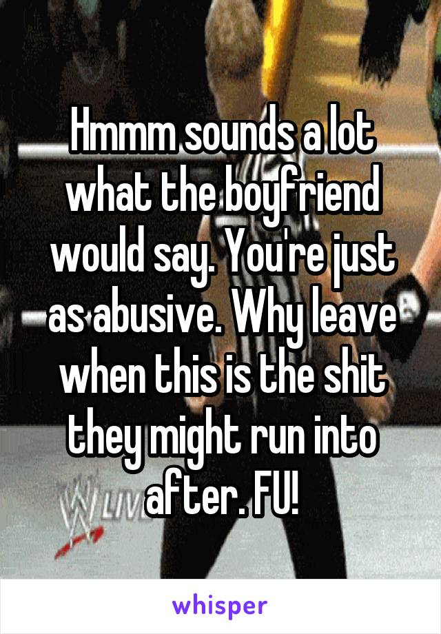 Hmmm sounds a lot what the boyfriend would say. You're just as abusive. Why leave when this is the shit they might run into after. FU!