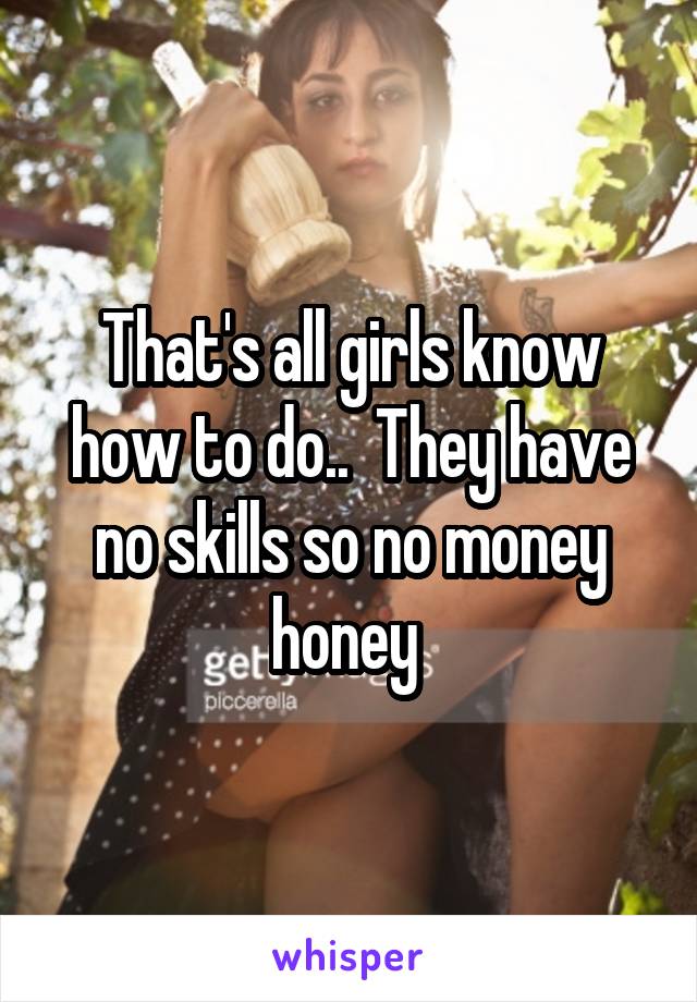 That's all girls know how to do..  They have no skills so no money honey 