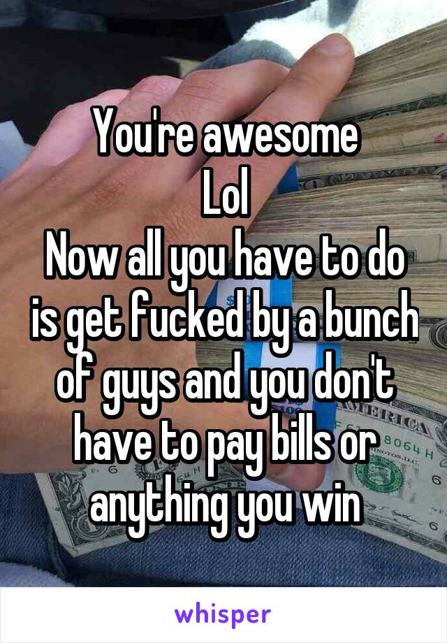 You're awesome
Lol
Now all you have to do is get fucked by a bunch of guys and you don't have to pay bills or anything you win