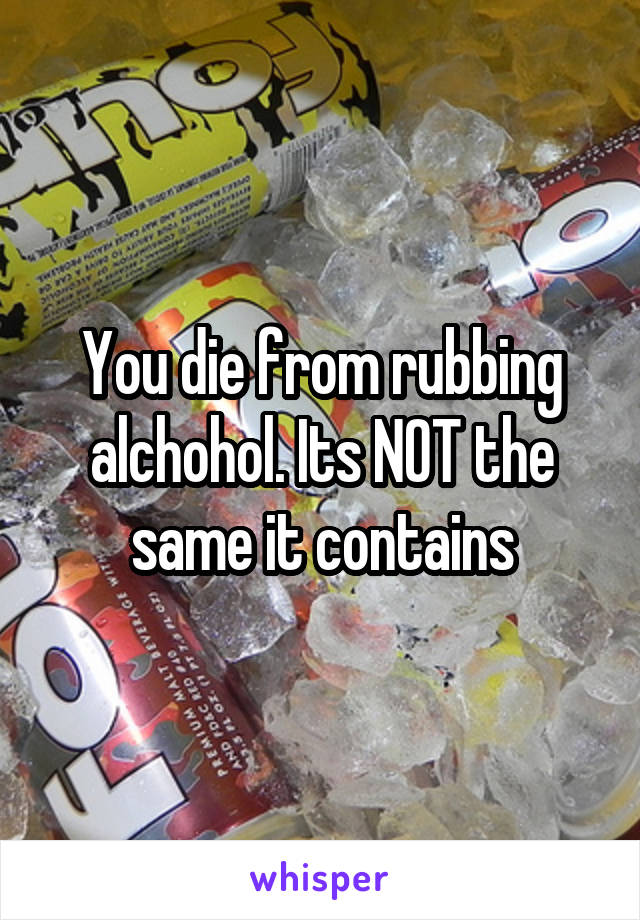 You die from rubbing alchohol. Its NOT the same it contains