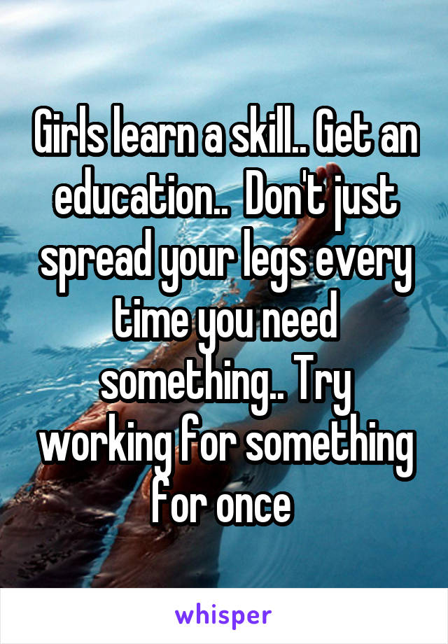 Girls learn a skill.. Get an education..  Don't just spread your legs every time you need something.. Try working for something for once 