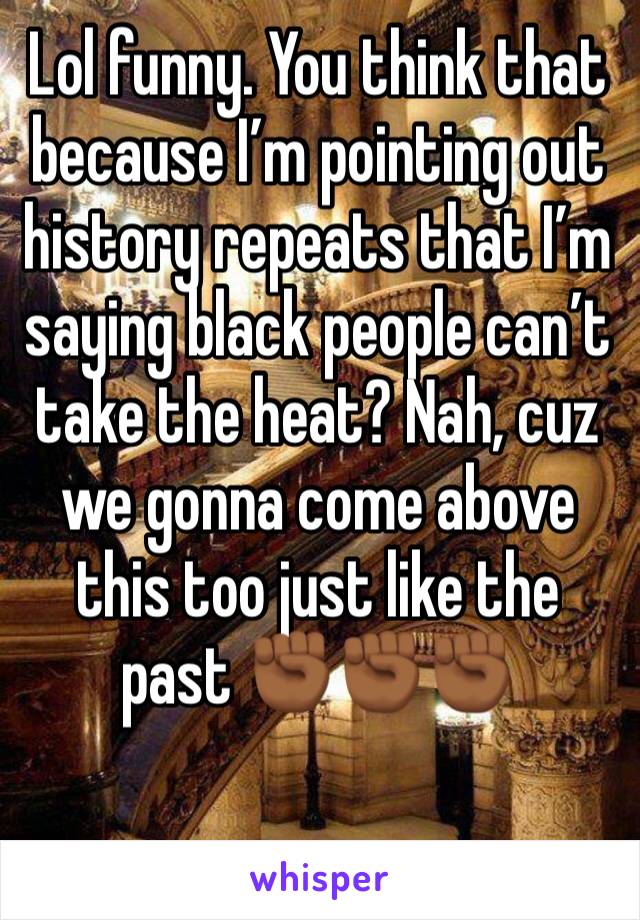 Lol funny. You think that because I’m pointing out history repeats that I’m saying black people can’t take the heat? Nah, cuz we gonna come above this too just like the past ✊🏾✊🏾✊🏾