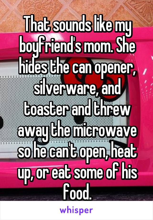 That sounds like my boyfriend's mom. She hides the can opener, silverware, and toaster and threw away the microwave so he can't open, heat up, or eat some of his food.