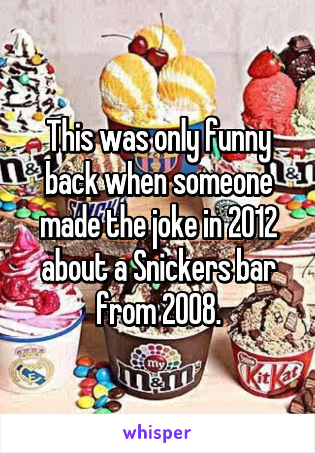 This was only funny back when someone made the joke in 2012 about a Snickers bar from 2008.