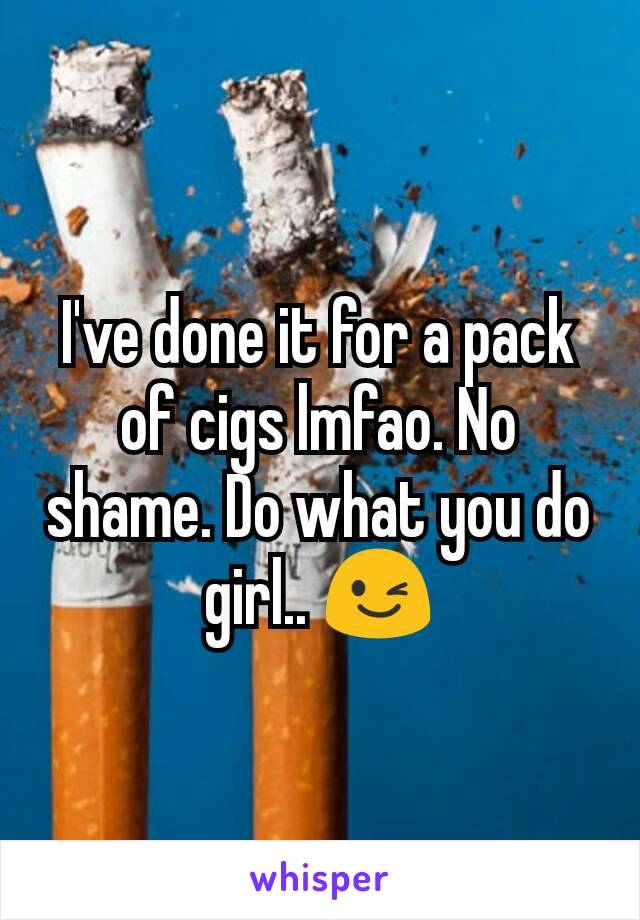 I've done it for a pack of cigs lmfao. No shame. Do what you do girl.. 😉