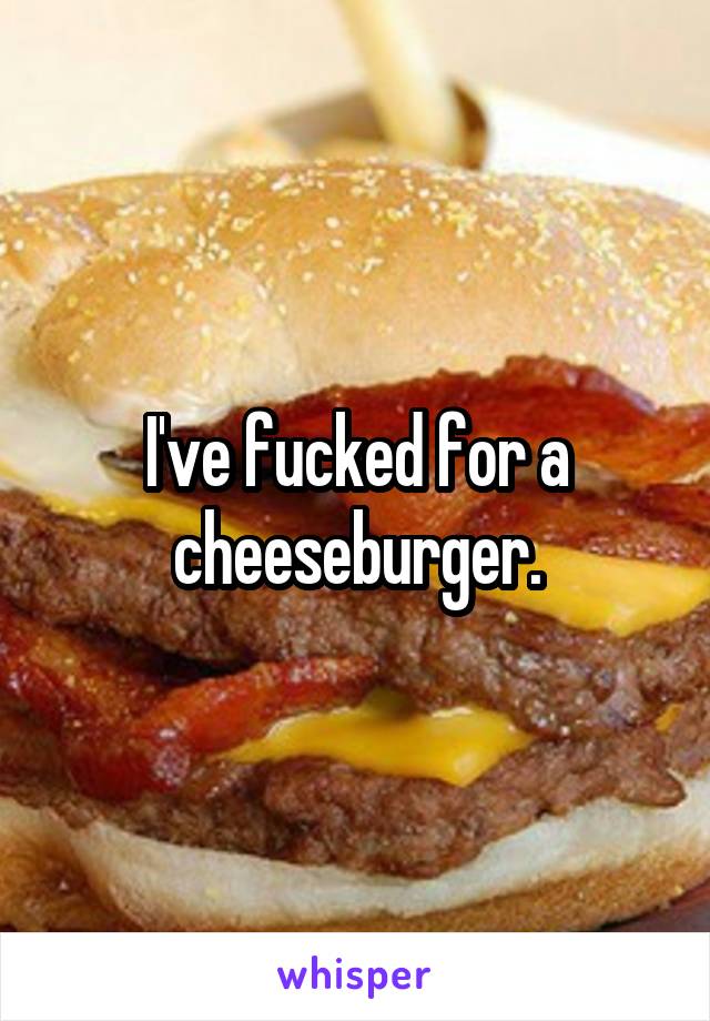 I've fucked for a cheeseburger.