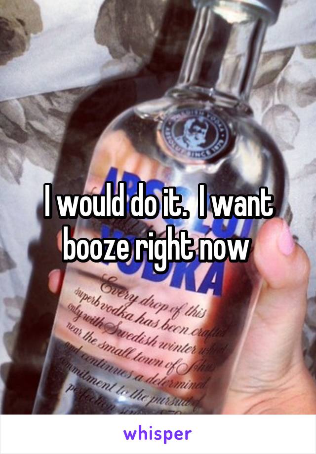 I would do it.  I want booze right now 