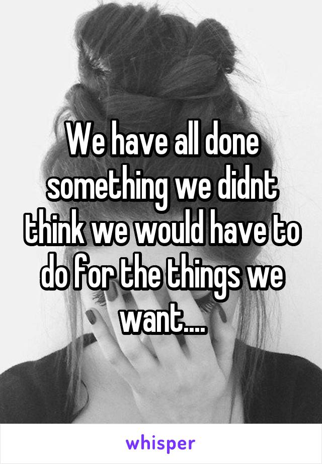 We have all done something we didnt think we would have to do for the things we want....