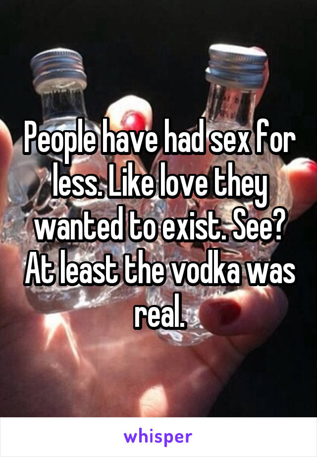 People have had sex for less. Like love they wanted to exist. See? At least the vodka was real.